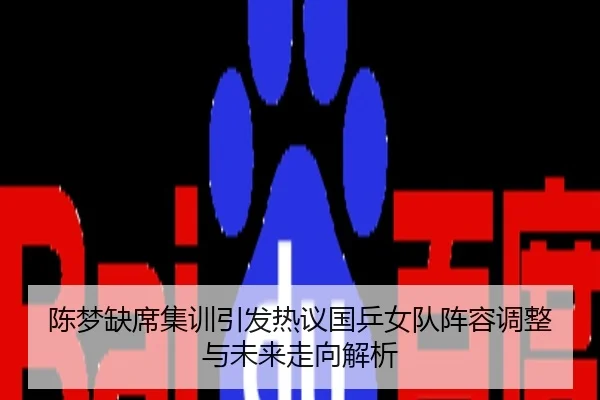 陈梦缺席集训引发热议国乒女队阵容调整与未来走向解析