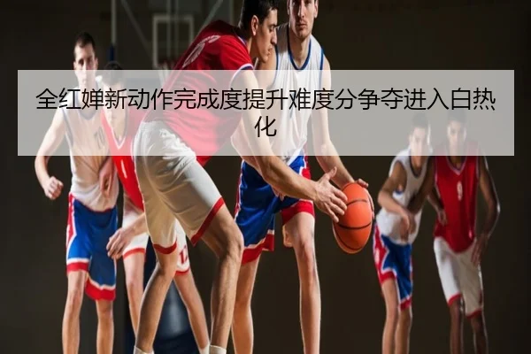 全红婵新动作完成度提升难度分争夺进入白热化