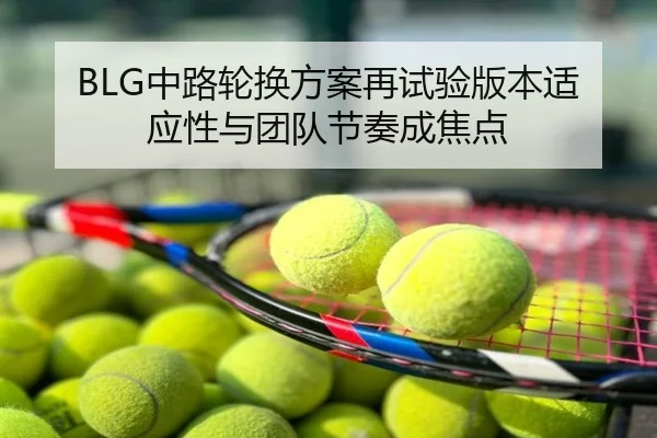 BLG中路轮换方案再试验版本适应性与团队节奏成焦点