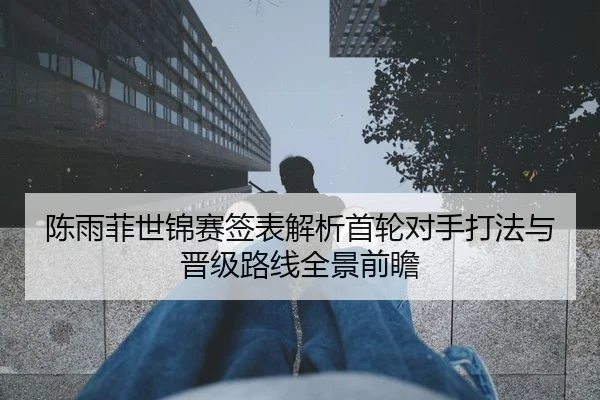 陈雨菲世锦赛签表解析首轮对手打法与晋级路线全景前瞻