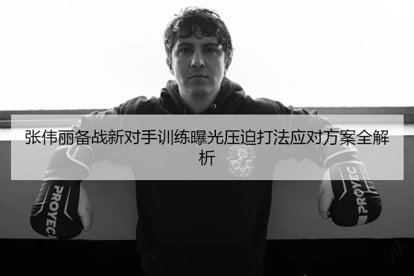 张伟丽备战新对手训练曝光压迫打法应对方案全解析